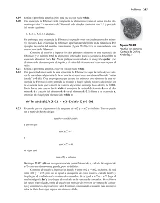 8.19 Repita el problema anterior, pero esta vez use un bucle while.
8.20 Una secuencia de Fibonacci está compuesta de elementos creados al sumar los dos ele-
mentos previos. La secuencia de Fibonacci más simples comienza con 1, 1 y procede
del modo siguiente:
1, 1, 2, 3, 5, 8, 13, etcétera
Sin embargo, una secuencia de Fibonacci se puede crear con cualesquiera dos núme-
ros iniciales. Las secuencias de Fibonacci aparecen regularmente en la naturaleza. Por
ejemplo, la concha del nautilus con cámaras (figura P8.20) crece en concordancia con
una secuencia de Fibonacci.
Conmine al usuario a ingresar los dos primeros números en una secuencia de
Fibonacci y el número total de elementos solicitados para la secuencia. Encuentre la
secuencia al usar un bucle for. Ahora grafique sus resultados en una gráfica polar. Use
el número de elemento para el ángulo y el valor del elemento en la secuencia para el
radio.
8.21 Repita el problema anterior, esta vez con un bucle while.
8.22 Una propiedad interesante de una secuencia de Fibonacci es que la razón de los valo-
res de miembros adyacentes de la secuencia se aproxima a un número llamado “razón
dorada” o฀£฀(fi). Cree un programa que acepte los primeros dos números de una se-
cuencia de Fibonacci como entrada de usuario y luego calcule valores adicionales en
la secuencia hasta que la razón de valores adyacentes converja hasta dentro de 0.001.
Puede hacer esto con un bucle while al comparar la razón del elemento k con el ele-
mento k-1 y la razón del elemento k-1 con el elemento k-2. Si llama a su secuencia x,
entonces el código para el enunciado while es
8.23 Recuerde que en trigonometría la tangente de p/2 y 2p/2 es infinito. Esto se puede
ver a partir del hecho de que
tan(u) = sen(u)/cos(u)
y puesto que
sen(p/2) = 1
y
cos(p/2) = 0
se sigue que
tan(p/2) = infinito
Dado que MATLAB usa una aproximación punto flotante de p, calcula la tangente de
p/2 como un número muy grande, pero no infinito.
Conmine al usuario a ingresar un ángulo u entre p/2 y 2p/2, inclusive. Si está
entre p/2 y 2p/2, pero no es igual a cualquiera de estos valores, calcule tan(u) y
despliegue el resultado en la ventana de comandos. Si es igual a p/2 o 2p/2, haga el
resultado igual a Inf y despliegue el resultado en la ventana de comandos. Si está fuera
del rango especificado, envíe al usuario un mensaje de error en la ventana de coman-
dos y conmínelo a ingresar otro valor. Continúe conminando al usuario para un nuevo
valor de theta hasta que ingrese un número válido.
Figura P8.20
Nautilus con cámaras.
(Cortesía de Dorling
Kindersley.)
Problemas 297
 