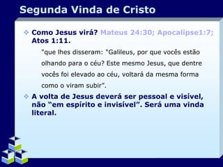 Segunda Vinda de Cristo
 Como Jesus virá? Mateus 24:30; Apocalipse1:7;
Atos 1:11.
"que lhes disseram: "Galileus, por que vocês estão
olhando para o céu? Este mesmo Jesus, que dentre
vocês foi elevado ao céu, voltará da mesma forma
como o viram subir”.

 A volta de Jesus deverá ser pessoal e visível,
não “em espírito e invisível”. Será uma vinda
literal.

Company Logo

 