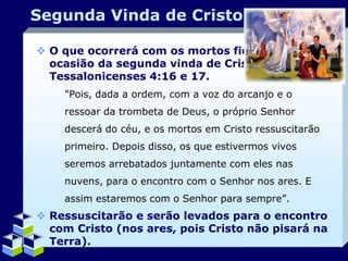 Segunda Vinda de Cristo
 O que ocorrerá com os mortos fiéis por
ocasião da segunda vinda de Cristo? I
Tessalonicenses 4:16 e 17.
"Pois, dada a ordem, com a voz do arcanjo e o
ressoar da trombeta de Deus, o próprio Senhor
descerá do céu, e os mortos em Cristo ressuscitarão
primeiro. Depois disso, os que estivermos vivos
seremos arrebatados juntamente com eles nas
nuvens, para o encontro com o Senhor nos ares. E

assim estaremos com o Senhor para sempre”.

 Ressuscitarão e serão levados para o encontro
com Cristo (nos ares, pois Cristo não pisará na
Terra).
Company Logo

 