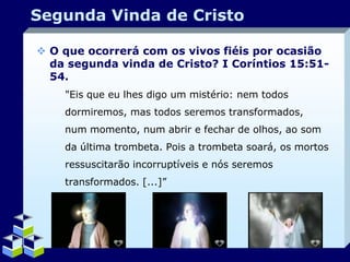 Segunda Vinda de Cristo
 O que ocorrerá com os vivos fiéis por ocasião
da segunda vinda de Cristo? I Coríntios 15:5154.
"Eis que eu lhes digo um mistério: nem todos
dormiremos, mas todos seremos transformados,
num momento, num abrir e fechar de olhos, ao som
da última trombeta. Pois a trombeta soará, os mortos
ressuscitarão incorruptíveis e nós seremos
transformados. [...]”

Company Logo

 