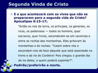 Segunda Vinda de Cristo
 E o que acontecerá com os vivos que não se
prepararam para a segunda vida de Cristo?
Apocalipse 6:15-17; II Tessalonicenses 2:8.
“Então os reis da terra, os príncipes, os generais, os
ricos, os poderosos — todos os homens, quer
escravos, quer livres, esconderam-se em cavernas e
entre as rochas das montanhas. Eles gritavam às
montanhas e às rochas: "Caiam sobre nós e
escondam-nos da face daquele que está assentado no

trono e da ira do Cordeiro! Pois chegou o grande dia
da ira deles; e quem poderá suportar?”.

 Pedirão/preferirão a morte.
Company Logo

 