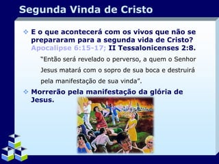 Segunda Vinda de Cristo
 E o que acontecerá com os vivos que não se
prepararam para a segunda vida de Cristo?
Apocalipse 6:15-17; II Tessalonicenses 2:8.
“Então será revelado o perverso, a quem o Senhor
Jesus matará com o sopro de sua boca e destruirá
pela manifestação de sua vinda”.

 Morrerão pela manifestação da glória de
Jesus.

Company Logo

 