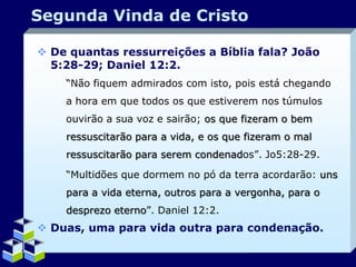 Segunda Vinda de Cristo
 De quantas ressurreições a Bíblia fala? João
5:28-29; Daniel 12:2.
“Não fiquem admirados com isto, pois está chegando
a hora em que todos os que estiverem nos túmulos
ouvirão a sua voz e sairão; os que fizeram o bem
ressuscitarão para a vida, e os que fizeram o mal
ressuscitarão para serem condenados”. Jo5:28-29.
“Multidões que dormem no pó da terra acordarão: uns
para a vida eterna, outros para a vergonha, para o
desprezo eterno”. Daniel 12:2.

 Duas, uma para vida outra para condenação.
Company Logo

 