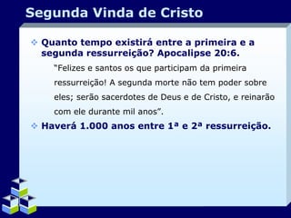 Segunda Vinda de Cristo
 Quanto tempo existirá entre a primeira e a
segunda ressurreição? Apocalipse 20:6.
“Felizes e santos os que participam da primeira
ressurreição! A segunda morte não tem poder sobre
eles; serão sacerdotes de Deus e de Cristo, e reinarão
com ele durante mil anos”.

 Haverá 1.000 anos entre 1ª e 2ª ressurreição.

Company Logo

 