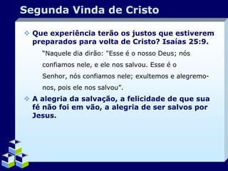 Segunda Vinda de Cristo
 Que experiência terão os justos que estiverem
preparados para volta de Cristo? Isaías 25:9.
“Naquele dia dirão: "Esse é o nosso Deus; nós
confiamos nele, e ele nos salvou. Esse é o
Senhor, nós confiamos nele; exultemos e alegremonos, pois ele nos salvou”.

 A alegria da salvação, a felicidade de que sua
fé não foi em vão, a alegria de ser salvos por
Jesus.

Company Logo

 