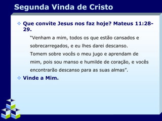 Segunda Vinda de Cristo
 Que convite Jesus nos faz hoje? Mateus 11:2829.
“Venham a mim, todos os que estão cansados e
sobrecarregados, e eu lhes darei descanso.
Tomem sobre vocês o meu jugo e aprendam de
mim, pois sou manso e humilde de coração, e vocês
encontrarão descanso para as suas almas”.

 Vinde a Mim.

Company Logo

 