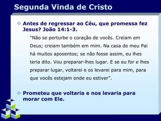 Segunda Vinda de Cristo
 Antes de regressar ao Céu, que promessa fez
Jesus? João 14:1-3.
"Não se perturbe o coração de vocês. Creiam em
Deus; creiam também em mim. Na casa de meu Pai
há muitos aposentos; se não fosse assim, eu lhes
teria dito. Vou preparar-lhes lugar. E se eu for e lhes
preparar lugar, voltarei e os levarei para mim, para
que vocês estejam onde eu estiver”.

 Prometeu que voltaria e nos levaria para
morar com Ele.

Company Logo

 