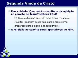 Segunda Vinda de Cristo
 Mas cuidado! Qual será o resultado da rejeição
ao convite de Jesus? Mateus 25:41.
“Então ele dirá aos que estiverem à sua esquerda:
Malditos, apartem-se de mim para o fogo eterno,
preparado para o diabo e os seus anjos”.

 A rejeição ao convite será: apartai-vos de Mim.

Company Logo

 