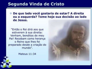 Segunda Vinda de Cristo
 De que lado você gostaria de estar? A direita
ou a esquerda? Tome hoje sua decisão ao lado
de Jesus.
“Então o Rei dirá aos que
estiverem à sua direita:
Venham, benditos de meu
Pai! Recebam como herança
o Reino que lhes foi
preparado desde a criação do
mundo”.
Mateus 11:34

Company Logo

 