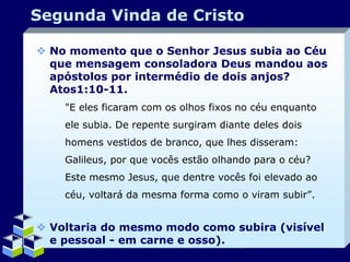 Segunda Vinda de Cristo
 No momento que o Senhor Jesus subia ao Céu
que mensagem consoladora Deus mandou aos
apóstolos por intermédio de dois anjos?
Atos1:10-11.
"E eles ficaram com os olhos fixos no céu enquanto
ele subia. De repente surgiram diante deles dois

homens vestidos de branco, que lhes disseram:
Galileus, por que vocês estão olhando para o céu?
Este mesmo Jesus, que dentre vocês foi elevado ao
céu, voltará da mesma forma como o viram subir”.

 Voltaria do mesmo modo como subira (visível
e pessoal - em carne e osso).
Company Logo

 
