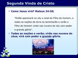Segunda Vinda de Cristo
 Como Jesus virá? Mateus 24:30;
Apocalipse1:7; Atos 1:11.
"Então aparecerá no céu o sinal do Filho do homem, e
todas as nações da terra se lamentarão e verão o
Filho do homem vindo nas nuvens do céu com poder
e grande glória”.

 Todas as nações o verão; virão nas nuvens do
céus; virá com poder e grande glória.

Company Logo

 