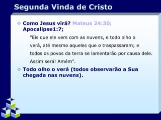 Segunda Vinda de Cristo
 Como Jesus virá? Mateus 24:30;
Apocalipse1:7; Atos 1:11.
"Eis que ele vem com as nuvens, e todo olho o
verá, até mesmo aqueles que o traspassaram; e
todos os povos da terra se lamentarão por causa dele.
Assim será! Amém”.

 Todo olho o verá (todos observarão a Sua
chegada nas nuvens).

Company Logo

 