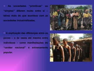 As sociedades “primitivas” ou “simples” diferem muito entre si – talvez mais do que acontece com as sociedades industrializadas.  A explicação das diferenças entre os povos – e às vezes até mesmo entre indivíduos – como manifestações do “caráter nacional” é extremamente popular.  