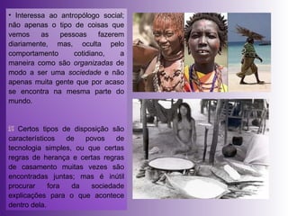 Interessa ao antropólogo social; não apenas o tipo de coisas que vemos as pessoas fazerem diariamente, mas, oculta pelo comportamento cotidiano, a maneira como são  organizadas  de modo a ser uma  sociedade  e não apenas muita gente que por acaso se encontra na mesma parte do mundo. Certos tipos de disposição são característicos de povos de tecnologia simples, ou que certas regras de herança e certas regras de casamento muitas vezes são encontradas juntas; mas é inútil procurar fora da sociedade explicações para o que acontece dentro dela. 