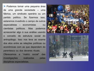 Podemos tomar uma pequena área de uma grande sociedade – uma fábrica, um sindicato operário ou um partido político. Se fizermos isso, estaremos invadindo o campo de outros especialistas – economistas  ou cientistas políticos. Mas podemos acrescentar algo à sua análise usando o conceito de estrutura social do antropólogo. Isso nos leva ao exame dos elos entre as relações políticas ou econômicas com as que dependem do parentesco ou dos deveres rituais.  Oferecemos a “matriz social” das investigações realizadas pelas disciplinas especialistas. 