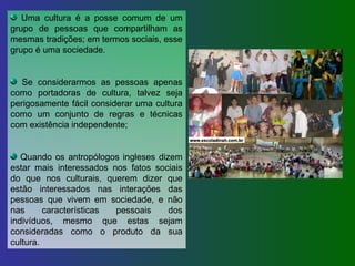 Uma cultura é a posse comum de um grupo de pessoas que compartilham as mesmas tradições; em termos sociais, esse grupo é uma sociedade. Se considerarmos as pessoas apenas como portadoras de cultura, talvez seja perigosamente fácil considerar uma cultura como um conjunto de regras e técnicas com existência independente; Quando os antropólogos ingleses dizem estar mais interessados nos fatos sociais do que nos culturais, querem dizer que estão interessados nas interações das pessoas que vivem em sociedade, e não nas características pessoais dos indivíduos, mesmo que estas sejam consideradas como o produto da sua cultura. 