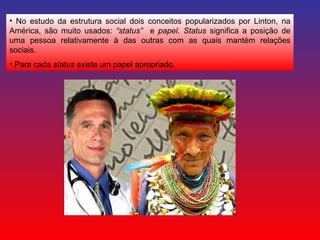 No estudo da estrutura social dois conceitos popularizados por Linton, na América, são muito usados:  “status”  e  papel .  Status  significa a posição de uma pessoa relativamente à das outras com as quais mantém relações sociais. Para cada  status  existe um papel apropriado. 