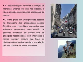 A “destribalização” refere-se à adoção de maneiras urbanas de vida nas cidades, e não à rejeição das maneiras tradicionais do campo. O termo  grupo  tem um significado especial na linguagem dos antropólogos sociais. Significa  uma comunidade corporativa com existência permanente;  uma reunião de pessoas recrutadas de acordo com os princípios reconhecidos, com interesses e regras (normas) comuns que fixam os direitos e deveres dos membros em relação uns aos outros e as esses interesses. 