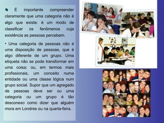 É importante compreender claramente que uma categoria não é algo que existe: é um modo de classificar os fenômenos cuja existência as pessoas percebem. Uma categoria de pessoas  não é  uma disposição de pessoas, que é algo diferente de um grupo. Uma etiqueta não se pode transformar em uma coisa; ou, em termos mais profissionais, um conceito numa entidade ou uma classe lógica num grupo social. Supor que um agregado de pessoas deve ser  ou  uma categoria  ou  um grupo é tão desconexo como dizer que alguém mora em Londres ou na quarta-feira. 