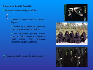 Cultura na Arábia Saudita: Islamismo como religião oficial; Ensino gratuito, mas não obrigatório; Álcool, porco, teatro e cinema: ilegais; Mulheres totalmente cobertas com roupas e lenços pretos; As mulheres podem casar com um único homem, o homem pode casar com quantas mulheres puder sustentar 
