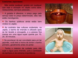 Costumes Japoneses: Não existe qualquer gorjeta em qualquer que seja a situação no Japão como táxis, restaurantes, serviços pessoais... A gorjeta é ofensiva, o preço pago pelo serviço está no preço determinado, eles não estão mendigando; Os banhos públicos ainda estão bem vindos no Japão; Ao contrário das culturas ocidentais, no Japão, o banho de imersão é utilizado após se ter lavado e enxugado, e a pessoa fica imersa em uma água super quente por 10, 20, 30 minutos; Se acontecer de ser convidado para um lar japonês, você terá a honra de tomar o banho primeiro, geralmente antes do jantar. Tenha o máximo de cuidado para não sujar a água para imersão, pois a santidade da banheira é de extrema importância. 