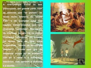 A Antropologia Social se tem preocupado, em grande parte, com as pessoas que “se portam” de modo muito diferente do “Deste País” e de qualquer outra das nações industrializadas que são chamadas “ocidentais”. Seu centro de interesse sempre foi os povos chamados “primitivos” ou, quando há tempo para se falar mais longamente, “povos de tecnologia simples” – povos que têm de dispensar nosso rol de artefatos, não só o radar e o transporte mecânico, mas também o dinheiro e a escrita. 