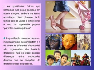As qualidades físicas que herdamos  não  estão contidas em nosso sangue, embora se tenha acreditado nisso durante tanto tempo que às vezes é difícil evitar o uso da expressão popular “parentes consanguíneos” A questão de como as pessoas, individualmente, se comportam e a de como as diferentes sociedades são organizadas são bastante diferentes; não se pode explicar diferenças entre sociedades dizendo que se compõem de diferentes tipos de pessoas. 