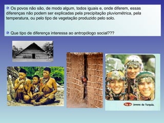Os povos não são, de modo algum, todos iguais e, onde diferem, essas diferenças não podem ser explicadas pela precipitação pluviométrica, pela temperatura, ou pelo tipo de vegetação produzido pelo solo. Que tipo de diferença interessa ao antropólogo social??? 
