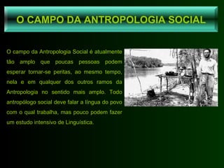 O campo da Antropologia Social é atualmente tão amplo que poucas pessoas podem esperar tornar-se peritas, ao mesmo tempo, nela e em qualquer dos outros ramos da Antropologia no sentido mais amplo. Todo antropólogo social deve falar a língua do povo com o qual trabalha, mas pouco podem fazer um estudo intensivo de Linguística. O CAMPO DA ANTROPOLOGIA SOCIAL 