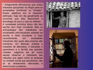 Antigamente afirmava-se que nosso interesse apropriado se dirigia para as sociedades “primitivas” ou “simples”. Esses adjetivos em si requerem definição; hoje em dia geralmente se concorda que eles descrevem a tecnologia do povo a que se referem.  A sociedade primitiva típica não tem escrita nem meio circulante. Mas os antropólogos têm trabalhado em sociedades pré-industriais dotadas de escrita e meio circulante; e mais recentemente, em sociedades industriais das quais eles próprios são membros, em fábricas, prisões e hospitais de alienados, e estudado o parentesco e a família nas grandes cidades. Julgamos ser da nossa alçada observar a  totalidade  das relações que agem entre as pessoas na unidade social que estudamos, não só as diretamente relevantes a determinado problema.  