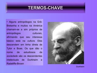 Alguns antropólogos na Grã-Bretanha e muitos na América chamam-se a sim próprios de antropólogos  culturais , afirmando que seu interessa básico está na  cultura.  Eles descendem em linha direta de Tylor e Boas. Os que dão o nome de estudiosos da  sociedade  são os descendentes intelectuais de Durkheim e Radeliffe-Brown Durkheim TERMOS-CHAVE 