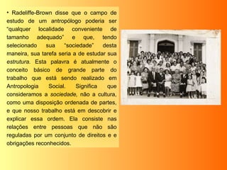 Radeliffe-Brown disse que o campo de estudo de um antropólogo poderia ser “qualquer localidade conveniente de tamanho adequado” e que, tendo selecionado sua “sociedade” desta maneira, sua tarefa seria a de estudar sua  estrutura.  Esta palavra é atualmente o conceito básico de grande parte do trabalho que está sendo realizado em Antropologia Social. Significa que consideramos a  sociedade,  não a cultura, como uma disposição ordenada de partes, e que nosso trabalho está em descobrir e explicar essa ordem. Ela consiste nas relações entre pessoas que não são reguladas por um conjunto de direitos e e obrigações reconhecidos. 