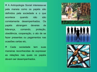 A Antropologia Social interessa-se pela maneia como os papéis são definidos pela sociedade e o que acontece quando não são corretamente desempenhados. Os papéis abrangem deveres de liderança, comando, proteção, obediência, cooperação, o ato de se fazer presentes ou pagamentos nas ocasiões certas etc. Cada sociedade tem suas maneiras reconhecidas de expressar as relações nas quais os papéis devem ser desempenhados. 