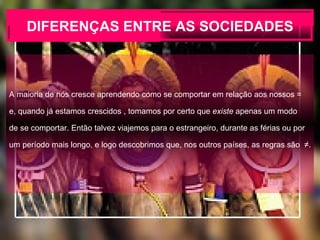 DIFERENÇAS ENTRE AS SOCIEDADES A maioria de nós cresce aprendendo como se comportar em relação aos nossos =  e, quando já estamos crescidos , tomamos por certo que  existe  apenas um modo  de se comportar. Então talvez viajemos para o estrangeiro, durante as férias ou por um período mais longo, e logo descobrimos que, nos outros países, as regras são  ≠. 