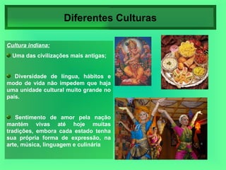 Diferentes Culturas Cultura indiana: Uma das civilizações mais antigas; Diversidade de língua, hábitos e modo de vida não impedem que haja uma unidade cultural muito grande no país. Sentimento de amor pela nação mantém vivas até hoje muitas tradições, embora cada estado tenha sua própria forma de expressão, na arte, música, linguagem e culinária 