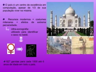 O país é um centro de excelência em computação, apesar de 1/3 de sua população viver na miséria. Recursos modernos + costumes milenares = efeitos de extrema perversidade. Ultra-sonografia: utilizado para identificar o sexo no bebê. 927 garotas para cada 1000 até 6 anos de idade em todo o país. 