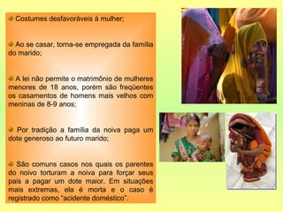 Costumes desfavoráveis à mulher; Ao se casar, torna-se empregada da família do marido; A lei não permite o matrimônio de mulheres menores de 18 anos, porém são freqüentes os casamentos de homens mais velhos com meninas de 8-9 anos; Por tradição a família da noiva paga um dote generoso ao futuro marido; São comuns casos nos quais os parentes do noivo torturam a noiva para forçar seus pais a pagar um dote maior. Em situações mais extremas, ela é morta e o caso é registrado como “acidente doméstico”. 