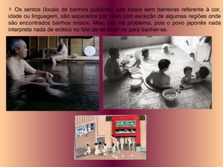 Os sentos (locais de banhos públicos), são locais sem barreiras referente à cor, idade ou linguagem, são separados por sexo com exceção de algumas regiões onde são encontrados banhos mistos. Mas, não há problema, pois o povo japonês nada interpreta nada de erótico no fato de se estar nu para banhar-se. 