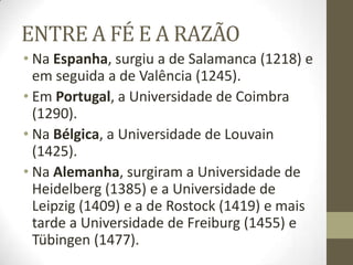 ENTRE A FÉ E A RAZÃO
• Na Espanha, surgiu a de Salamanca (1218) e
em seguida a de Valência (1245).
• Em Portugal, a Universidade de Coimbra
(1290).
• Na Bélgica, a Universidade de Louvain
(1425).
• Na Alemanha, surgiram a Universidade de
Heidelberg (1385) e a Universidade de
Leipzig (1409) e a de Rostock (1419) e mais
tarde a Universidade de Freiburg (1455) e
Tübingen (1477).
 