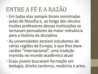 ENTRE A FÉ E A RAZÃO
• Em todas elas sempre foram ministradas
aulas de filosofia e, ao longo dos séculos
muitos professores dessas instituições se
tornaram pensadores da maior relevância
para a história da disciplina.
• As universidades atraíam estudantes de
várias regiões da Europa, o que lhes dava
caráter “internacional”, uma tradição
mantida no mundo acadêmico atual.
• Esses jovens buscavam formação em
teologia, direito canônico, medicina e artes.
 