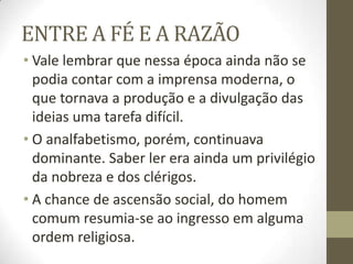 ENTRE A FÉ E A RAZÃO
• Vale lembrar que nessa época ainda não se
podia contar com a imprensa moderna, o
que tornava a produção e a divulgação das
ideias uma tarefa difícil.
• O analfabetismo, porém, continuava
dominante. Saber ler era ainda um privilégio
da nobreza e dos clérigos.
• A chance de ascensão social, do homem
comum resumia-se ao ingresso em alguma
ordem religiosa.
 
