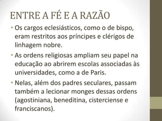 ENTRE A FÉ E A RAZÃO
• Os cargos eclesiásticos, como o de bispo,
eram restritos aos príncipes e clérigos de
linhagem nobre.
• As ordens religiosas ampliam seu papel na
educação ao abrirem escolas associadas às
universidades, como a de Paris.
• Nelas, além dos padres seculares, passam
também a lecionar monges dessas ordens
(agostiniana, beneditina, cisterciense e
franciscanos).
 
