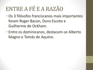 ENTRE A FÉ E A RAZÃO
• Os 3 filósofos franciscanos mais importantes
foram Roger Bacon, Duns Escoto e
Guilherme de Ockham.
• Entre os dominicanos, destacam-se Alberto
Magno e Tomás de Aquino.
 