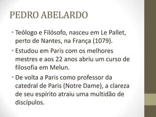 PEDRO ABELARDO
• Teólogo e Filósofo, nasceu em Le Pallet,
perto de Nantes, na França (1079).
• Estudou em Paris com os melhores
mestres e aos 22 anos abriu um curso de
filosofia em Melun.
• De volta a Paris como professor da
catedral de Paris (Notre Dame), a clareza
de seu espírito atraiu uma multidão de
discípulos.
 