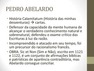 PEDRO ABELARDO
• História Calamitatum (História das minhas
desventuras)  cartas.
• Defensor da capacidade da mente humana de
alcançar o verdadeiro conhecimento natural e
sobrenatural, defendeu o exame crítico das
Escrituras à luz da razão.
• Incompreendido e atacado em seu tempo, foi
um precursor do racionalismo francês.
• OBRA: Sic et Non (Sim e Não), escrito em 1121
e 1122, é um conjunto de afirmações bíblicas
e patrísticas de aparência contraditória, mas
Abelardo consegue conciliar.
 