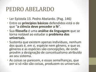 PEDRO ABELARDO
• Ler Epístola 13. Pedro Abelardo. (Pag. 146)
• Entre os princípios básicos defendidos está o de
que “a ciência deve preceder a fé”.
• Sua filosofia é uma análise da linguagem que se
torna notável ao estudar o problema dos
universais.
• Sustenta que existem apenas indivíduos, nenhum
dos quais é, em si, espécie nem gênero, e que os
gêneros e as espécies são concepções, de onde
provêm a designação de conceitualismo atribuído
ao seu sistema.
• As coisas se parecem, e essas semelhanças, que
por si só não são coisas, produzem os universais.
 