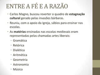 ENTRE A FÉ E A RAZÃO
• Carlos Magno, buscou reverter o quadro de estagnação
cultural gerado pelas invasões bárbaras.
• Reuniu, com o apoio da Igreja, sábios para ensinar nas
escolas.
• As matérias ensinadas nas escolas medievais eram
representadas pelas chamadas artes liberais:
• Gramática
• Retórica
• Dialética
• Aritmética
• Geometria
• Astronomia
• Música
 