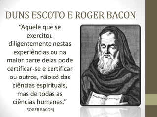 DUNS ESCOTO E ROGER BACON
“Aquele que se
exercitou
diligentemente nestas
experiências ou na
maior parte delas pode
certificar-se e certificar
ou outros, não só das
ciências espirituais,
mas de todas as
ciências humanas.”
(ROGER BACON)
 