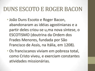 DUNS ESCOTO E ROGER BACON
• João Duns Escoto e Roger Bacon,
abandonaram as idéias agostinianas e a
partir deles criou-se u,ma nova síntese, o
ESCOTISMO (doutrina da Ordem dos
Frades Menores, fundada por São
Francisco de Assis, na Itália, em 1208).
• Os franciscanos viviam em pobreza total,
como Cristo viveu, e exerciam constantes
atividades missionárias.
 