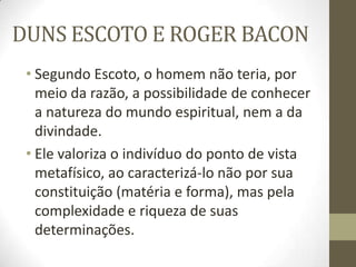 DUNS ESCOTO E ROGER BACON
• Segundo Escoto, o homem não teria, por
meio da razão, a possibilidade de conhecer
a natureza do mundo espiritual, nem a da
divindade.
• Ele valoriza o indivíduo do ponto de vista
metafísico, ao caracterizá-lo não por sua
constituição (matéria e forma), mas pela
complexidade e riqueza de suas
determinações.
 